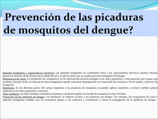 Prevención de las picaduras
de mosquitos del dengue?
¿

Espirales fumigantes y vaporizadores eléctricos: Los espirales fumigantes de combustión lenta y los vaporizadores eléctricos resultan eficaces
durante la estación de las lluvias tras la salida del sol y al salir la tarde, que es cuando pican los mosquitos del dengue.
Mosquiteros de cama: La instalación de mosquiteros en los dormitorios permite proteger a los niños pequeños y otras personas que tengan que
acostarse durante el día. La eficacia de estos mosquiteros puede mejorarse impregnando con insecticida las ventanas a fin de repeler o destruir los
mosquitos.
Repelentes: En las distintas partes del cuerpo expuestas a las picaduras de mosquitos se pueden aplicar repelentes, conviene también aplicar
repelentes a los niños pequeños y ancianos.
Telas metálicas: Las telas metálicas instaladas en puertas y ventanas impiden la entrada de mosquitos en las viviendas.
Protección de los enfermos de dengue: Los mosquitos se infectan al picar a las personas con dengue. Por ejemplo, los mosquiteros de cama y
espirales fumigantes impiden que los mosquitos piquen a los enfermos y contribuyen a frenar la propagación de la epidemia de dengue.

 