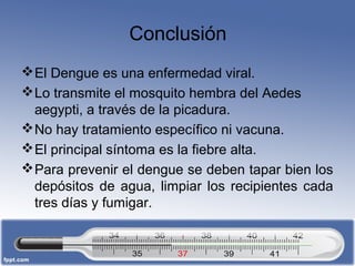 Conclusión 
El Dengue es una enfermedad viral. 
Lo transmite el mosquito hembra del Aedes 
aegypti, a través de la picadura. 
No hay tratamiento específico ni vacuna. 
El principal síntoma es la fiebre alta. 
Para prevenir el dengue se deben tapar bien los 
depósitos de agua, limpiar los recipientes cada 
tres días y fumigar. 
 