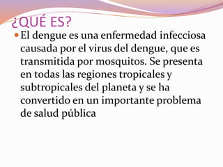 ¿QUÉ ES?
El dengue es una enfermedad infecciosa
causada por el virus del dengue, que es
transmitida por mosquitos. Se presenta
en todas las regiones tropicales y
subtropicales del planeta y se ha
convertido en un importante problema
de salud pública
 