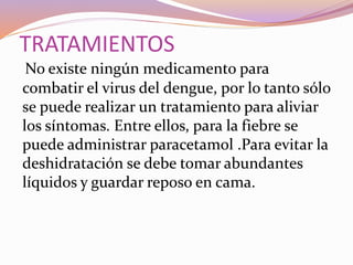 TRATAMIENTOS
No existe ningún medicamento para
combatir el virus del dengue, por lo tanto sólo
se puede realizar un tratamiento para aliviar
los síntomas. Entre ellos, para la fiebre se
puede administrar paracetamol .Para evitar la
deshidratación se debe tomar abundantes
líquidos y guardar reposo en cama.