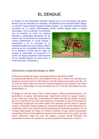 EL DENGUE 
 
El dengue es una enfermedad infecciosa causada por el virus del dengue, del género                           
flavivirus que es transmitida por mosquitos, principalmente por el mosquito Aedes aegypti.                       
La infección causa síntomas gripales (síndrome gripal), y en ocasiones evoluciona hasta                       
convertirse en un cuadro potencialmente mortal, llamado dengue grave o dengue                     
hemorrágico.1 Es una infección muy extendida           
que se presenta en todas las regiones             
tropicales y subtropicales del planeta. En los             
últimos años la transmisión ha aumentado de             
manera predominante en zonas urbanas y           
semiurbanas y se ha convertido en un             
importante problema de salud pública, hasta el             
punto de que en la actualidad, más de la mitad                   
de la población mundial está en riesgo de               
contraer la enfermedad. La prevención y el             
control del dengue dependen exclusivamente         
de las medidas eficaces de lucha contra el               
vector transmisor, el mosquito.2 
  
 
   
Distribución mundial del dengue en 2006. 
  
Distribución mundial del dengue, con pocas modificaciones hasta el 2007.
La Organización Mundial de la Salud (OMS) estima que el número de afectados por
dengue se encuentra entre los 50 millones y los 100 millones de personas cada año, con
un total de medio millón que necesitan atención hospitalaria por presentar una forma
severa de la enfermedad, con una mortalidad del 2,5 %. Es una enfermedad de aviso
epidemiológico. 11
El dengue es conocido como «fiebre rompe-huesos», «fiebre quebrantahuesos» y «la
quebradora» en países centroamericanos. Importantes brotes de dengue tienden a
ocurrir cada cinco o seis años. La dilucidad en el número de casos de dengue, se piensa
que es el resultado de los ciclos estacionales que interactúan con una corta duración de
la inmunidad cruzada para las cuatro cepas en las personas que han tenido el dengue.
Cuando la inmunidad cruzada desaparece, entonces la población es más susceptible a la
transmisión, sobre todo cuando la próxima temporada de transmisión se produce. Así, en
el mayor plazo posible de tiempo, se tienden a mantener un gran número de personas
susceptibles entre la misma población a pesar de los anteriores brotes, puesto que hay
cuatro diferentes cepas del virus del dengue y porque nuevos individuos son
susceptibles de entrar en la población, ya sea a través de la inmigración o el parto.
 
  
 
 