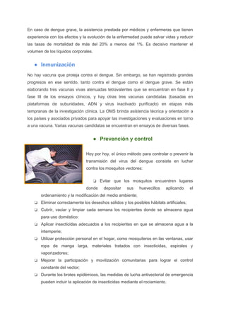 En caso de dengue grave, la asistencia prestada por médicos y enfermeras que tienen
experiencia con los efectos y la evolución de la enfermedad puede salvar vidas y reducir
las tasas de mortalidad de más del 20% a menos del 1%. Es decisivo mantener el
volumen de los líquidos corporales.
● Inmunización
No hay vacuna que proteja contra el dengue. Sin embargo, se han registrado grandes
progresos en ese sentido, tanto contra el dengue como el dengue grave. Se están
elaborando tres vacunas vivas atenuadas tetravalentes que se encuentran en fase II y
fase III de los ensayos clínicos, y hay otras tres vacunas candidatas (basadas en
plataformas de subunidades, ADN y virus inactivado purificado) en etapas más
tempranas de la investigación clínica. La OMS brinda asistencia técnica y orientación a
los países y asociados privados para apoyar las investigaciones y evaluaciones en torno
a una vacuna. Varias vacunas candidatas se encuentran en ensayos de diversas fases.
● Prevención y control
Hoy por hoy, el único método para controlar o prevenir la
transmisión del virus del dengue consiste en luchar
contra los mosquitos vectores:
❏ Evitar que los mosquitos encuentren lugares
donde depositar sus huevecillos aplicando el
ordenamiento y la modificación del medio ambiente;
❏ Eliminar correctamente los desechos sólidos y los posibles hábitats artificiales;
❏ Cubrir, vaciar y limpiar cada semana los recipientes donde se almacena agua
para uso doméstico:
❏ Aplicar insecticidas adecuados a los recipientes en que se almacena agua a la
intemperie;
❏ Utilizar protección personal en el hogar, como mosquiteros en las ventanas, usar
ropa de manga larga, materiales tratados con insecticidas, espirales y
vaporizadores;
❏ Mejorar la participación y movilización comunitarias para lograr el control
constante del vector;
❏ Durante los brotes epidémicos, las medidas de lucha antivectorial de emergencia
pueden incluir la aplicación de insecticidas mediante el rociamiento.
 