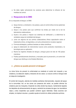 ❏ Se debe vigilar activamente los vectores para determinar la eficacia de las
medidas de control.
● Respuesta de la OMS
En su respuesta al dengue, la OMS:
❏ Apoyo técnico y orientación a los países y para el control eficaz de las epidemias
de dengue;
❏ Apoya a los países para que confirmen los brotes por medio de la red de
laboratorios colaboradores;
❏ Ayuda a los países a mejorar sus sistemas de notificación y a determinar la
verdadera carga de morbilidad del dengue;
❏ Junto con algunos de sus centros colaboradores ofrece capacitación sobre el
tratamiento clínico, el diagnóstico y la lucha antivectorial en el plano regional;
❏ Formula estrategias y políticas basadas en datos científicos;
❏ apoya la elaboración de instrumentos nuevos como productos insecticidas y la
tecnología para su aplicación;
❏ Reúne los registros oficiales de dengue y dengue grave de más de 100 países
miembros;
❏ Publica periódicamente directrices y manuales para la prevención y el control del
dengue que distribuye a los Estados Miembros.
● ¿Cómo se puede prevenir el dengue?
La única forma de prevenir la enfermedad es mediante el control del mosquito y sus
criaderos y la detección rápida y temprana de los casos. La vacuna contra el dengue está
en etapa de investigación.
El control del mosquito, además de medidas sanitarias internacionales, requiere del apoyo
de la comunidad. Así, en las zonas con presencia del vector, se pueden eliminar los
criaderos para los mosquitos, limpiando los sitios donde hay basura, manteniendo tapados
los depósitos de almacenamiento de agua y vaciando los envases de agua, los neumáticos
viejos y otros recipientes que pueden contener aguas detenidas. Estas acciones son
simples, no implican recursos y pueden ayudar al control sin utilizar productos químicos.
 