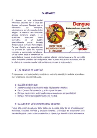 EL DENGUE 
 
El dengue es una ​enfermedad         
infecciosa causada por el ​virus del           
dengue​, del género ​flavivirus que es           
transmitida por mosquitos,     
principalmente por el mosquito ​Aedes         
aegypti​. La infección causa síntomas         
gripales (​síndrome gripal​), y en         
ocasiones evoluciona hasta     
convertirse en un cuadro       
potencialmente mortal, llamado     
dengue grave o ​dengue hemorrágico​.         
Es una infección muy extendida que           
se presenta en todas las regiones           
tropicales y subtropicales del planeta.         
En los últimos años la transmisión ha             
aumentado de manera predominante en zonas urbanas y semiurbanas y se ha convertido                         
en un importante problema de salud pública, hasta el punto de que en la actualidad, más de                                 
la mitad de la población mundial está en riesgo de contraer la enfermedad. ​.  
 
★ ¿EL DENGUE ES MORTAL? 
El dengue es una enfermedad mortal de no recibir la atención inmediata, además es                           
muy importante no automedicarse. 
 
★ CLASES DE DENGUE  
● Asintomático (el individuo infectado no presenta síntomas) 
● Febril (es una fiebre común que dura poco tiempo) 
● Dengue clásico (son síntomas leves que pueden no ser percibidos) 
● Dengue hemorrágico (potencialmente mortal) 
 
★ CUÁLES SON LOS SÍNTOMAS DEL DENGUE?  
Fiebre alta, dolor de cabeza, dolor detrás de los ojos, dolor de las articulaciones y                             
músculos, náuseas, vómitos y erupción cutánea. El dengue de evolucionar a su                       
forma más grave produce dolor abdominal, lo que exige atención médica inmediata. 
   
 