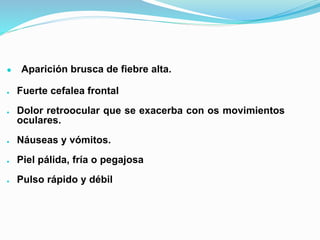 ● Aparición brusca de fiebre alta.
● Fuerte cefalea frontal
● Dolor retroocular que se exacerba con os movimientos
oculares.
● Náuseas y vómitos.
● Piel pálida, fría o pegajosa
● Pulso rápido y débil
 