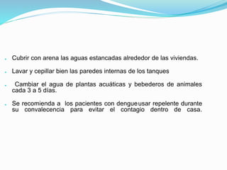 ● Cubrir con arena las aguas estancadas alrededor de las viviendas.
● Lavar y cepillar bien las paredes internas de los tanques
● Cambiar el agua de plantas acuáticas y bebederos de animales
cada 3 a 5 días.
● Se recomienda a los pacientes con dengueusar repelente durante
su convalecencia para evitar el contagio dentro de casa.
 