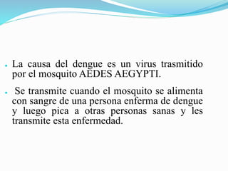 ● La causa del dengue es un virus trasmitido
por el mosquito AEDES AEGYPTI.
● Se transmite cuando el mosquito se alimenta
con sangre de una persona enferma de dengue
y luego pica a otras personas sanas y les
transmite esta enfermedad.
 