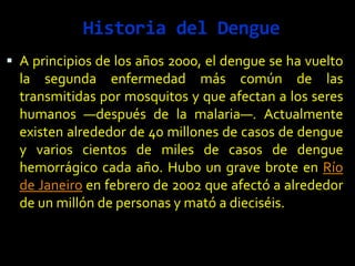 Historia del Dengue
 A principios de los años 2000, el dengue se ha vuelto
la segunda enfermedad más común de las
transmitidas por mosquitos y que afectan a los seres
humanos —después de la malaria—. Actualmente
existen alrededor de 40 millones de casos de dengue
y varios cientos de miles de casos de dengue
hemorrágico cada año. Hubo un grave brote en Río
de Janeiro en febrero de 2002 que afectó a alrededor
de un millón de personas y mató a dieciséis.
 