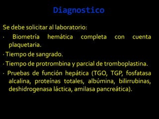 Diagnostico
Se debe solicitar al laboratorio:
· Biometría hemática completa con cuenta
plaquetaria.
·Tiempo de sangrado.
·Tiempo de protrombina y parcial de tromboplastina.
· Pruebas de función hepática (TGO, TGP, fosfatasa
alcalina, proteínas totales, albúmina, bilirrubinas,
deshidrogenasa láctica, amilasa pancreática).
 