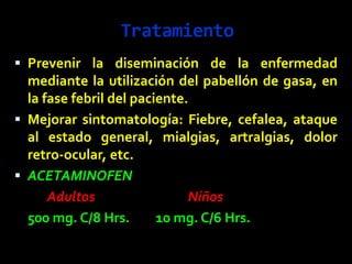 Tratamiento
 Prevenir la diseminación de la enfermedad
mediante la utilización del pabellón de gasa, en
la fase febril del paciente.
 Mejorar sintomatología: Fiebre, cefalea, ataque
al estado general, mialgias, artralgias, dolor
retro-ocular, etc.
 ACETAMINOFEN
Adultos Niños
500 mg. C/8 Hrs. 10 mg. C/6 Hrs.
 