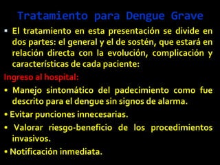 Tratamiento para Dengue Grave
 El tratamiento en esta presentación se divide en
dos partes: el general y el de sostén, que estará en
relación directa con la evolución, complicación y
características de cada paciente:
Ingreso al hospital:
• Manejo sintomático del padecimiento como fue
descrito para el dengue sin signos de alarma.
• Evitar punciones innecesarias.
• Valorar riesgo-beneficio de los procedimientos
invasivos.
• Notificación inmediata.
 