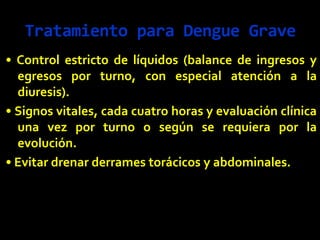 Tratamiento para Dengue Grave
• Control estricto de líquidos (balance de ingresos y
egresos por turno, con especial atención a la
diuresis).
• Signos vitales, cada cuatro horas y evaluación clínica
una vez por turno o según se requiera por la
evolución.
• Evitar drenar derrames torácicos y abdominales.
 