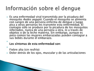  Es una enfermedad viral transmitida por la picadura del
mosquito Aedes aegypti. Cuando el mosquito se alimenta
con sangre de una persona enferma de dengue y luego
pica a otras personas les transmite esta enfermedad. El
contagio sólo se produce por la picadura de los mosquitos
infectados, nunca de una persona a otra, ni a través de
objetos o de la leche materna. Sin embargo, aunque es
poco común las mujeres embarazadas pueden contagiar a
sus bebés durante el embarazo.

Los síntomas de esta enfermedad son:

Fiebre alta (sin resfrío)
 Dolor detrás de los ojos, muscular y de las articulaciones
 