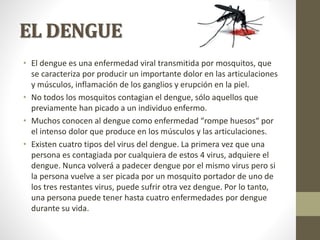 EL DENGUE
• El dengue es una enfermedad viral transmitida por mosquitos, que
se caracteriza por producir un importante dolor en las articulaciones
y músculos, inflamación de los ganglios y erupción en la piel.
• No todos los mosquitos contagian el dengue, sólo aquellos que
previamente han picado a un individuo enfermo.
• Muchos conocen al dengue como enfermedad “rompe huesos“ por
el intenso dolor que produce en los músculos y las articulaciones.
• Existen cuatro tipos del virus del dengue. La primera vez que una
persona es contagiada por cualquiera de estos 4 virus, adquiere el
dengue. Nunca volverá a padecer dengue por el mismo virus pero si
la persona vuelve a ser picada por un mosquito portador de uno de
los tres restantes virus, puede sufrir otra vez dengue. Por lo tanto,
una persona puede tener hasta cuatro enfermedades por dengue
durante su vida.
 