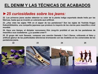 ►25 curiosidades sobre los jeans:
22. Los primeros jeans azules obtenían su color de la planta índigo exportada desde India por las
fábricas, hasta que se inventó un colorante azul artificial.
23. ¿Has visto las siglas YKK en el zipper de tus pantalones? Son las siglas de Yoshida Kogyo
Kabushikikaisha, una compañía japonesa que produce la mayoría de los cierres para mezclilla a nivel
mundial.
24. Hace uno tiempo, el dictador norcoreano Kim Jong-Un prohibió el uso de los pantalones de
mezclilla a sus ciudadanos. ¡¿Lo puedes creer?!
25. El grupo del rock Genesis, compuso una canción llamada I Can´t Dance, criticando el falso y
artificial glamur de las publicidades televisivas bromeando con las modelos en los comerciales de los
pantalones jeans.
22 23 24 25
 