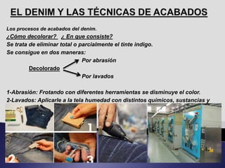 Los procesos de acabados del denim.
¿Cómo decolorar? ¿ En que consiste?
Se trata de eliminar total o parcialmente el tinte indigo.
Se consigue en dos maneras:
Por abrasión
Decolorado
Por lavados
1-Abrasión: Frotando con diferentes herramientas se disminuye el color.
2-Lavados: Aplicarle a la tela humedad con distintos químicos, sustancias y
herramientas.
 