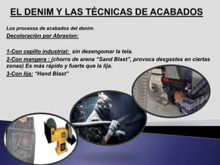 Los procesos de acabados del denim.
Decoloración por Abrasion:
1-Con cepillo industrial: sin desengomar la tela.
2-Con mangera : (chorro de arena “Sand Blast”, provoca desgastes en ciertas
zonas) Es más rápido y fuerte que la lija.
3-Con lija: “Hand Blast”
 