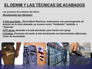 Los procesos de acabados del denim.
Decoloración por Abrasion:
4-Tela perchada: (Sand Blast Qúimico), tratamiento con permanganato de
potasio en la zona deseada, es conoce como “Oxidación” también, o
“Esponja”
5-PP spray, parecido a la tela perchada, pero hecho con spray.
6-Griding: Procesos de moler la tela lentamente con herramientas diferentes,
como un esmerilado
 
