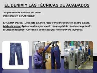 Los procesos de acabados del denim.
Decoloración por Abrasion:
13-Center crease: Desgaste en línea recta vertical con lija en centro pierna.
14-Resin spray: Aplicar resinas por medio de una pistola de aire comprimido.
15-:Resin deeping: Aplicación de resinas por inmersión de la prenda.
 