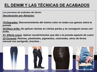 Los procesos de acabados del denim.
Decoloración por Abrasion:
19-Degradee: Desvanecimiento del mismo color en todas sus gamas sobre la
prenda.
20-Efeco brillo: Se aplican resinas en ciertas partes y se consiguen zonas con
brillo.
21- Efecto cuero: Aplicar recubrimientos que dan a la prenda aspecto de cuero.
22-Covered: Resinas, plastisoles, pigmentos, colorantes, otros de forma
manual con aerógrafo, broches…
 