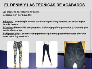 Los procesos de acabados del denim.
Decoloración por Lavados:
4-Bleach: Lavado lejia, se usa para conseguir desgastados por zonas o por
toda la prenda.
5-Desize: Eliminación de aprestos (Stiffening) y de engomados (Gummed) por
medio de lavados.
6- Pigment dye: Lavados con pigmentos que consiguen diferencias de color
entre prenda y costuras.
 