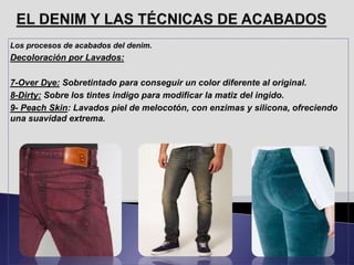 Los procesos de acabados del denim.
Decoloración por Lavados:
7-Over Dye: Sobretintado para conseguir un color diferente al original.
8-Dirty: Sobre los tintes indigo para modificar la matiz del ingido.
9- Peach Skin: Lavados piel de melocotón, con enzimas y silicona, ofreciendo
una suavidad extrema.
 