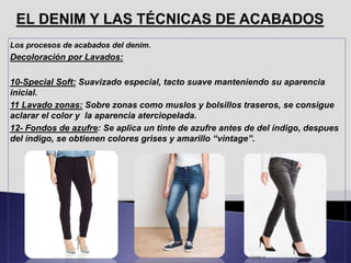 Los procesos de acabados del denim.
Decoloración por Lavados:
10-Special Soft: Suavizado especial, tacto suave manteniendo su aparencia
inicial.
11 Lavado zonas: Sobre zonas como muslos y bolsillos traseros, se consigue
aclarar el color y la aparencia aterciopelada.
12- Fondos de azufre: Se aplica un tinte de azufre antes de del índigo, despues
del índigo, se obtienen colores grises y amarillo “vintage”.
 