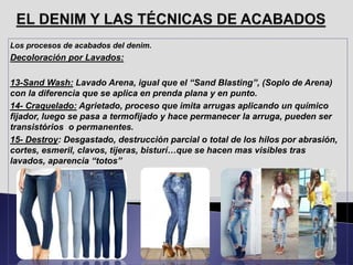 Los procesos de acabados del denim.
Decoloración por Lavados:
13-Sand Wash: Lavado Arena, igual que el “Sand Blasting”, (Soplo de Arena)
con la diferencia que se aplica en prenda plana y en punto.
14- Craquelado: Agrietado, proceso que imita arrugas aplicando un químico
fijador, luego se pasa a termofijado y hace permanecer la arruga, pueden ser
transistórios o permanentes.
15- Destroy: Desgastado, destrucción parcial o total de los hilos por abrasión,
cortes, esmeril, clavos, tijeras, bisturí…que se hacen mas visibles tras
lavados, aparencia “totos”
 