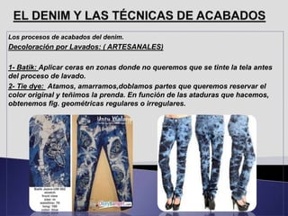 Los procesos de acabados del denim.
Decoloración por Lavados: ( ARTESANALES)
1- Batik: Aplicar ceras en zonas donde no queremos que se tinte la tela antes
del proceso de lavado.
2- Tie dye: Atamos, amarramos,doblamos partes que queremos reservar el
color original y teñimos la prenda. En función de las ataduras que hacemos,
obtenemos fig. geométricas regulares o irregulares.
 