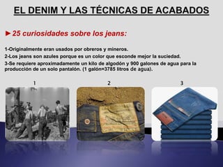 ►25 curiosidades sobre los jeans:
1-Originalmente eran usados por obreros y mineros.
2-Los jeans son azules porque es un color que esconde mejor la suciedad.
3-Se requiere aproximadamente un kilo de algodón y 900 galones de agua para la
producción de un solo pantalón. (1 galón=3785 litros de agua).
1 2 3
 
