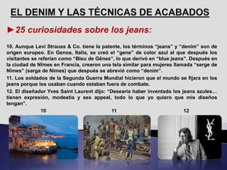 ►25 curiosidades sobre los jeans:
10. Aunque Levi Strauss & Co. tiene la patente, los términos “jeans” y “denim” son de
origen europeo. En Genoa, Italia, se creó el “gene” de color azul al que después los
visitantes se referían como “Bleu de Gênes”, lo que derivó en “blue jeans”. Después en
la ciudad de Nîmes en Francia, crearon una tela similar para mujeres llamada “serge de
Nîmes” (sarga de Nimes) que después se abrevió como “denim”.
11. Los soldados de la Segunda Guerra Mundial hicieron que el mundo se fijara en los
jeans porque los usaban cuando estaban fuera de combate.
12. El diseñador Yves Saint Laurent dijo: “Desearía haber inventado los jeans azules…
tienen expresión, modestia y sex appeal, todo lo que yo quiero que mis diseños
tengan”.
10 11 12
 