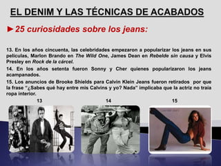 ►25 curiosidades sobre los jeans:
13. En los años cincuenta, las celebridades empezaron a popularizar los jeans en sus
películas, Marlon Brando en The Wild One, James Dean en Rebelde sin causa y Elvis
Presley en Rock de la cárcel.
14. En los años setenta fueron Sonny y Cher quienes popularizaron los jeans
acampanados.
15. Los anuncios de Brooke Shields para Calvin Klein Jeans fueron retirados por que
la frase “¿Sabes qué hay entre mis Calvins y yo? Nada” implicaba que la actriz no traía
ropa interior.
13 14 15
 