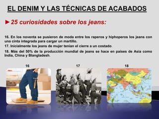 ►25 curiosidades sobre los jeans:
16. En los noventa se pusieron de moda entre los raperos y hiphoperos los jeans con
una cinta integrada para cargar un martillo.
17. Inicialmente los jeans de mujer tenían el cierre a un costado.
18. Más del 50% de la producción mundial de jeans se hace en países de Asia como
India, China y Blangladesh.
16 17 18
 