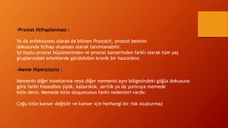 -Prostat iltihaplanması :
Ya da enfeksiyonu olarak da bilinen Prostatit, prostat bezinin
dokusunda iltihap oluşması olarak tanımlanabilir.
İyi huylu prostat büyümesinden ve prostat kanserinden farklı olarak tüm yaş
gruplarındaki erkeklerde görülebilen kronik bir hastalıktır.
-Meme Hiperplazisi :
Memenin diğer kısımlarına veya diğer memenin aynı bölgesindeki göğüs dokusuna
göre farklı hissedilen şişlik, kabarıklık, sertlik ya da yumruya memede
kitle denir. Memede kitle oluşumunun farklı nedenleri vardır.
Çoğu kitle kanser değildir ve kanser için herhangi bir risk oluşturmaz
 