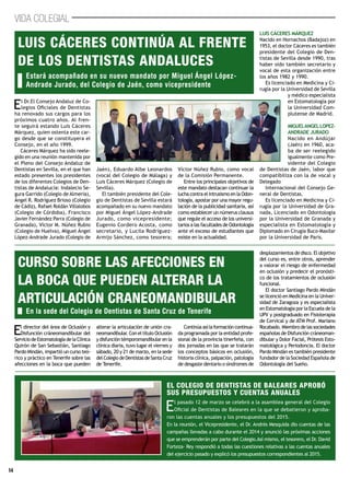 14
VIDA COLEGIAL
El Dr.El Consejo Andaluz de Co-
legios Oficiales de Dentistas
ha renovado sus cargos para los
próximos cuatro años. Al fren-
te seguirá estando Luis Cáceres
Márquez, quien ostenta este car-
go desde que se constituyera el
Consejo, en el año 1999.
Cáceres Márquez ha sido reele-
gido en una reunión mantenida por
el Pleno del Consejo Andaluz de
Dentistas en Sevilla, en el que han
estado presentes los presidentes
de los diferentes Colegios de Den-
tistas de Andalucía: Indalecio Se-
gura Garrido (Colegio de Almería),
Ángel R. Rodríguez Brioso (Colegio
de Cádiz), Rafael Roldán Villalobos
(Colegio de Córdoba), Francisco
Javier Fernández Parra (Colegio de
Granada), Víctor M. Núñez Rubio
(Colegio de Huelva), Miguel Ángel
López-Andrade Jurado (Colegio de
Jaén), Eduardo Albe Leonardos
(vocal del Colegio de Málaga) y
Luis Cáceres Márquez (Colegio de
Sevilla).
El también presidente del Cole-
gio de Dentistas de Sevilla estará
acompañado en su nuevo mandato
por Miguel Ángel López-Andrade
Jurado, como vicepresidente;
Eugenio Cordero Acosta, como
secretario, y Lucila Rodríguez-
Armijo Sánchez, como tesorera;
Víctor Núñez Rubio, como vocal
de la Comisión Permanente.
Entre los principales objetivos de
este mandato destacan continuar la
lucha contra el intrusismo en la Odon-
tología, apostar por una mayor regu-
lación de la publicidad sanitaria, así
como establecer un númerus clausus
que regule el acceso de los universi-
tarios a las facultades de Odontología
ante el exceso de estudiantes que
existe en la actualidad.
LUIS CÁCERES MÁRQUEZ
Nacido en Hornachos (Badajoz) en
1953, el doctor Cáceres es también
presidente del Colegio de Den-
tistas de Sevilla desde 1990, tras
haber sido también secretario y
vocal de esta organización entre
los años 1982 y 1990.
Es licenciado en Medicina y Ci-
rugía por la Universidad de Sevilla
y médico especialista
en Estomatología por
la Universidad Com-
plutense de Madrid.
MIGUELANGELLOPEZ-
ANDRADE JURADO
Nacido en Andújar
(Jaén) en 1960, aca-
ba de ser reelegido
igualmente como Pre-
sidente del Colegio
de Dentistas de Jaén, labor que
compatibiliza con la de vocal y
Delegado
Internacional del Consejo Ge-
neral de Dentistas.
Es licenciado en Medicina y Ci-
rugía por la Universidad de Gra-
nada, Licenciado en Odontología
por la Universidad de Granada y
especialista en Estomatología y
Diplomado en Cirugía Buco-Maxilar
por la Universidad de Paris.
El director del área de Oclusión y
Disfunción cráneomandibular del
ServiciodeEstomatologíadelaClínica
Quirón de San Sebastián, Santiago
Pardo Mindán, impartió un curso teó-
rico y práctico en Tenerife sobre las
afecciones en la boca que pueden
alterar la articulación de unión cra-
neomandibular. Con el título Oclusión
ydisfuncióntémporomandibularenla
clínica diaria, tuvo lugar el viernes y
sábado, 20 y 21 de marzo, en la sede
delColegiodeDentistasdeSantaCruz
de Tenerife.
Continúaasílaformacióncontinua-
da programada por la entidad profe-
sional de la provincia tinerfeña, con
dos jornadas en las que se tratarán
los conceptos básicos en oclusión,
historia clínica, palpación, patología
de desgaste dentario o síndromes de
desplazamientos de disco. El objetivo
del curso es, entre otros, aprender
a valorar el riesgo de enfermedad
en oclusión y predecir el pronósti-
co de los tratamientos de oclusión
funcional.
El doctor Santiago Pardo Mindán
se licenció en Medicina en la Univer-
sidad de Zaragoza y es especialista
en Estomatología por la Escuela de la
UPV y postgraduado en Fisioterapia
de Cervical y de ATM Prof. Mariano
Rocabado. Miembro de las sociedades
españolas de Disfunción cráneoman-
dibular y Dolor Facial, Prótesis Esto-
matológica y Periodoncia. El doctor
Pardo Mindán es también presidente
fundador de la Sociedad Española de
Odontología del Sueño.
Estará acompañado en su nuevo mandato por Miguel Ángel López-
Andrade Jurado, del Colegio de Jaén, como vicepresidente
En la sede del Colegio de Dentistas de Santa Cruz de Tenerife
Luis Cáceres continúa al frente
de los dentistas andaluces
Curso sobre las afecciones en
la boca que pueden alterar la
articulación craneomandibular
El pasado 12 de marzo se celebró a la asamblea general del Colegio
Oficial de Dentistas de Baleares en la que se debatieron y aproba-
ron las cuentas anuales y los presupuestos del 2015.
En la reunión, el Vicepresidente, el Dr. Andrés Mesquida dio cuentas de las
campañas llevadas a cabo durante el 2014 y anunció las próximas acciones
que se emprenderán por parte del Colegio.Así mismo, el tesorero, el Dr. David
Forteza- Rey respondió a todas las cuestiones relativas a las cuentas anuales
del ejercicio pasado y explicó los presupuestos correspondientes al 2015.
El colegio de Dentistas de baleares aprobó
sus presupuestos y cuentas anuales
 