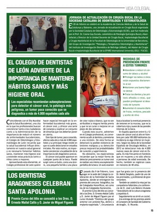 15
VIDA COLEGIAL
El 28 de febrero se celebró en la Academia de Ciencias Médicas y de la Salud de
Catalunya y Baleares, una Jornada de Actualización en Cirugía Bucal organizada
por la Sociedad Catalana de Odontología y Estomatología (SCOE), que fue moderada
por el Prof. Dr. Cosme Gay Escoda, catedrático de Patología Quirúrgica Bucal y Maxi-
lofacial y Director de la Unidad Docente de Cirugía Bucal, Implantología Bucofacial
y Cirugía Maxilofacial de la Facultad de Odontología de la Universidad de Barcelona,
del Grupo de Investigación “Patología y Terapéutica Odontológica y Maxilofacial”
del Instituto de Investigación Biomédica de Bellvitge (Idibell), del Máster de Cirugía
Bucal e Implantología Bucofacial de la EFHRE International University (EIU) / FUCSO.
Jornada de Actualización en Cirugía Bucal en La
Sociedad Catalana de Odontología y Estomatología
Coincidiendo con el Día Mundial
de la Salud Bucodental, una cita
en la que los profesionales buscan
concienciar tanto a los ciudadanos
como a la Administración de la
importancia de reducir el número
de enfermedades bucodentales,
el Colegio de Odontólogos y Esto-
matólogos de León recuerda que
la salud bucodental influye direc-
tamente en nuestra salud general
y es necesario fomentar hábitos
sanos, mantener más higiene oral
y extender estas prácticas tanto a
niños como a mayores.
Aprovechando esta efeméride, el
Colegio profesional de León quiere
hacer especial hincapié en la en-
fermedad bucodental más grave,
el cáncer oral, y ofrecer una serie
de consejos y explicar un conjunto
de síntomas que nos deberían poner
en alerta.
Estetipodetumor,pococonocido,
afecta cada año a más de 4.000 espa-
ñoles y su principal riesgo reside en
que no suele detectarse en estadíos
iniciales. Por este motivo, es impor-
tante concienciar a la población de la
importancia del diagnóstico precoz.
El cáncer oral puede aparecer en
cualquier punto de la boca. Puede
surgir como un bulto, como una úlce-
ra, una pequeña herida o una placa
de color rojizo o blanco, que no son
atribuibles a ninguna herida previa
y que no se curan o mejoran en un
plazo de dos semanas.
Cuando esto ocurre, advierten
en el Colegio profesional, es conve-
niente acudir al dentista y someterse
a una revisión. De esta forma se
detectará la posible existencia de
lesiones malignas y su detección
precoz mejorará las probabilidades
de curación y supervivencia
No obstante, los especialistas
recuerdan que la mejor forma de
detectar precozmente un tumor oral
esrealizarunomismounaexploración
periódicadelaboca.Unauto-examen
busca localizar la eventual presencia
de lesiones en la mucosa, que es la
cobertura roja y suave de las paredes
internas de la boca.
En España aparecen entre 6 y 12
casos de cáncer oral al año en hom-
bres por cada 100.000 habitantes (la
incidencia es algo inferior en muje-
res). Según los datos de la Sociedad
Española de Oncología Médica, en
2012 se detectaron más de 4.000
nuevos casos de cáncer oral en Es-
paña. Es más frecuente en hombres
que en mujeres y no sólo afecta
a personas de edad avanzada. De
hecho, también se registran casos
en menores de 40 años.
Los especialistas recomiendan autoexploraciones
para detectar el cáncer oral, la patología más
peligrosa, un tumor poco conocido que se
diagnostica a más de 4.000 españoles cada año
El Colegio de Dentistas
de León advierte de la
importanciademantener
hábitos sanos y más
higiene oral
Medidas de
prevención frente
a estos tumores
uAbandonar o reducir el con-
sumo de tabaco y alcohol
uProteger los labios si éstos
están expuestos diariamen-
te al sol
uMantener una buena higie-
ne dental
uTratar los dientes y las pró-
tesis afiladas o rotas, que
pueden predisponer al desa-
rrollo de tumores
uAumentar el consumo diario
de frutas, verduras, pescado
y aceite de oliva
El pasado día 9 de Febrero, tuvo
lugar en la sede del Colegio la ce-
lebración de la festividad de Santa
Apolonia, donde se entregaron los
premios del concurso fotográfico, los
de Colegiados Honoríficos, así como
los de los Colegiados Numerarios.
El premio Curso delAño se conce-
dió a los Dres. D. Ernesto Mallat Callis
y D. Javier de Miguel Figuero por el
curso titulado “Estética del grupo
anterior con prótesis fija, dentro o
implanto-soportada.”, circunstancia
que fue grata con la presencia del
Dr. Mallat Desplats, padre de uno de
los premiados, y profesional de gran
renombre.
También se celebró la misa por los
compañeros fallecidos y la conferen-
cia de D. José Luis Melero titulada
“Anecdotario de la cultura aragonesa
y española II.
Seguidamente se sirvió un coctel.
Ala entrega de los premios asistió
el Consejero de Sanidad del Gobierno
de Aragón, D. Ricardo.
Premio Curso del Año se concedió a los Dres. D.
Ernesto Mallat Callis y D. Javier de Miguel Figuero
los dentistas
aragoneses celebran
Santa Apolonia
 