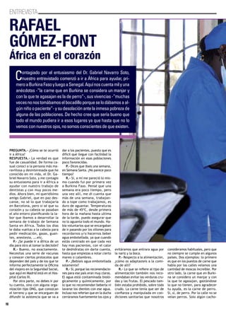 16
ENTREVISTA
PREGUNTA.- ¿Cómo se te ocurrió
ir a África?
RESPUESTA.- La verdad es que
fue de casualidad. De forma ca-
sual conocí a la persona más ma-
ravillosa y desinteresada que he
conocido en mi vida, el Dr. Ga-
briel Navarro Soto, y me contagio
su entusiasmo para ir a África a
ayudar con nuestro trabajo de
dentistas y con muy pocos me-
dios. Ahora bien, mi queridísimo
amigo Gabriel, que en paz des-
canse, no sé lo que trabajaría
en Barcelona, pero sí sé que su
corazón y su cabeza se pasaban
el año entero planificando la la-
bor que íbamos a desarrollar la
semana de trabajo de Semana
Santa en África. Todos los días
le daba vueltas a la cabeza para
pedir medicación, gasas, guan-
tes, anestesia, ….etc.
P.- ¿Se puede ir a África de un
día para otro al tomar la decisión?
R.- Bueno, no exactamente.
Necesitas una serie de vacunas
y conocer ciertos protocolos que
dependen del país y de los que te
informa perfectamente la Oficina
del viajero en la Seguridad Social,
que aquí en Madrid está en el Hos-
pital Carlos III.
Por otra parte, no debes ir por
tu cuenta, sino con alguna orga-
nización tipo ONG, que conozcan
el terreno y que se encarguen de
difundir la asistencia que se va a
dar a los pacientes, puesto que es
difícil que llegue con facilidad la
información en esas poblaciones
poco favorecidas.
P.- Dices que ibais una semana,
en Semana Santa. ¿No parece poco
tiempo?
R.- Sí, a mí me pareció lo mis-
mo cuando fui por primera vez
a Burkina Faso. Pensé que una
semana era poco tiempo, pero
una vez allí, me di cuenta que
más de una semana, trabajan-
do a tope como trabajamos, es
duro de aguantar. Temperaturas
de más de 45ºC, desde primera
hora de la mañana hasta ultima
de la tarde, puedo asegurar que
no lo aguanta todo el mundo. Ha-
bía voluntarios que se encargaban
de ir pasando por los sillones para
recordarnos y/o hacernos beber
agua embotellada, ya que cuando
estás centrado en que cada vez
hay mas pacientes, con el calor
te deshidratas sin darte cuenta,
hasta que empiezas a notar cierto
mareo o calambres.
P.- ¿Bebíais agua embotellada
solamente?
R.- Sí, porque las recomendacio-
nes para ese país eran muy claras.
El agua está contaminada bioló-
gicamente y químicamente, por
lo que no recomiendan beberla ni
lavarse los dientes con ese agua.
Incluso nos referían que en la ducha
cerráramos fuertemente los ojos y
evitáramos que entrara agua por
la nariz y la boca.
P.- Respecto a la alimentación,
¿cómo os adaptasteis a la comi-
da de allí?
R.- Lo que se refiere al tipo de
alimentación también nos reco-
mendaban evitar las verduras cru-
das y las frutas. El pescado tam-
bién estaba prohibido, sobre todo
crudo. La carne tenía que ser de
confianza y manipulada en con-
diciones sanitarias que nosotros
consideramos habituales, pero que
no siempre se cumple en algunos
países. Dos ejemplos: lo primero
es que en los puestos de carne que
había por las calles veíamos una
cantidad de moscas increíble. Por
otro lado, la carne que en Burki-
na se considera un manjar y con
la que te agasajan, gastándose
lo que no tienen, para agradecer
tu ayuda, es la carne de perro.
Sí, sí, de perro. Por la calle no se
veían perros. Solo algún cacho-
RAFAEL
GÓMEZ-FONT
África en el corazón
Contagiado por el entusiasmo del Dr. Gabriel Navarro Soto,
nuestro entrevistado comenzó a ir a África para ayudar, pri-
meroaBurkinaFasoyluegoaSenegal.Aquínoscuentamilyuna
anécdotas -”la carne que en Burkina se considera un manjar y
con la que te agasajan es la de perro”-, sus vivencias -”muchas
vecesnonostomábamoselbocadilloporqueselodábamosaal-
gún niño o paciente”- y su desolación ante la inmesa pobreza de
alguna de las poblaciones. De hecho cree que sería bueno que
todo el mundo pudiera ir a esos lugares ya que hasta que no lo
vemos con nuestros ojos, no somos conscientes de que existen.
 