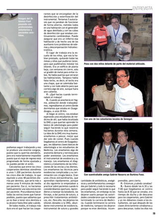 19
ENTREVISTA
podíamos seguir trabajando y eso
te produce una enorme congoja,
puesto que tu querrías atenderlo,
pero era materialmente imposible
puesto que el viaje de regreso está
programado de forma ajustada y
no puedes perder el avión.
Calculamos que entre los cinco
cooperantes dentistas atendimos
a unos 1.200 pacientes durante
los cinco días de trabajo, lo que
equivale a unos 48 pacientes dia-
rios por dentista, que sería más o
menos unos 9 minutos de media
por paciente. Eso sí, no hacíamos
habitualmente una sola extracción
por paciente. Procurábamos hacer
todas las extracciones que fueran
posibles, puesto que sabíamos que
ya no iban a tener otro dentista a
su alcance hasta Dios sabe cuándo.
De todos modos, el trabajo más
duro era el que hacían los coope-
rantes que se encargaban de la
desinfección y esterilización del
instrumental. Teníamos 5 autocla-
ves que no paraban de funcionar
de forma alterna, metidos todos
en una habitación con el generador
de agua destilada y con las cubas
de desinfección que estaban con-
tinuamente cambiándose. Puedo
asegurar que era un infierno esa
habitación y de hecho una de las
auxiliares tuvo problemas de ede-
mas y descompensación hidroelec-
trolítica.
El lugar de trabajo era la es-
cuela de los niños, que nos la ha-
bían prestado, quitando todas las
mesas y sillas que pudieran tener,
para que pudiéramos instalar los
sillones. Era un edificio de planta
baja, con ventanas sin cierre, solo
un gradén de metal para evitar ro-
bos. No había puertas que cerraran
las habitaciones. Tampoco había
falso techo, es decir, el techo era
una chapa, que se calentaba bas-
tante y con todo abierto para que
corriera algo de aire, aunque fuera
aire caliente.
P.- ¿Qué hacías cuando termi-
nabais el trabajo?
R.- Cuando ya anochecía en Yag-
ma, población donde trabajába-
mos, regresábamos al centro donde
dormíamos que estaba en Ouaga-
dougou, a unos 20 Km.
Al llegar al centro, nos estaban
esperando unos estudiantes de me-
dicina de allí, que había localizado
la ONG y que querían aprender lo
básico de odontología para poder
seguir haciendo lo que nosotros
hacíamos durante esta semana.
La idea de la ONG era muy buena:
enseñemos a pescar, mejor que
dar solo de comer. Pues cuando
llegábamos al centro de Ouagadou-
gou, les dábamos clases básicas de
odontología a los estudiantes de
Medicina. Les enseñamos algo de
anatomía dentaria y nerviosa para
poder anestesiar. Les enseñamos
el instrumental de exodoncia y su
manejo. Les enseñamos el diag-
nóstico y tratamiento de las infec-
ciones de las encías y los dientes.
Les enseñamos las técnicas para
exodoncias complicadas y su ter-
minación con cirugía básica. Eran
unos chicos extraordinarios, que
aprendían rápidamente, porque
al día siguiente lo empezaban a
practicar sobre pacientes cuando lo
considerábamos oportuno. Apren-
dieron a manejar los botadores, los
fórceps, a dar puntos de sutura, a
prescribir tratamientos antibióti-
cos, etc. Para ello, les dejamos los
sillones donados a la ONG, abun-
dante instrumental de exodoncia,
instrumental de sutura y grandes
cantidades de antibióticos, analgé-
sicos y antiinflamatorios consegui-
dos por Gabriel y todo lo necesario
para poder seguir haciendo lo que
les enseñamos, sin embargo no les
dejaron usarlo porque las autori-
dades consideraron que no habían
terminado la carrera de Medici-
na. Cuando terminaron la carrera
de medicina, tampoco les dejaron
porque no eran dentistas. Incom-
prensible, pero cierto.
P.- Entonces ¿cuándo cenabas?
R.- Bueno desde las 6:30 y las
7:00 que llegábamos al centro
hasta las 8:30 que se cenaba, era
tiempo de ducha y de descanso
para los cooperantes, pero Gabriel
y yo les dábamos clases a los es-
tudiantes, así que después de las
clases directamente cenábamos y
para descansar, todos los días nos
Posa con dos niños delante de parte del material utilizado.
Con uno de los voluntarios locales de Senegal.
Con suentrañable amigo Gabriel Navarro en Burkina Faso.
Imagen del Dr.
Gómez-Font
posando con
profesionales
voluntarios y
pacientes asis-
tidos.
 