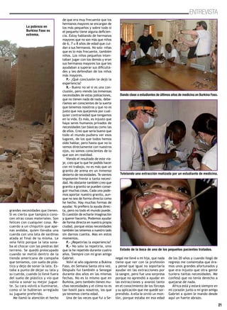 21
ENTREVISTA
grandes necesidades que tienen.
Sí es cierto que tampoco cono-
cen otras cosas materiales. Son
felices con cualquier cosa. Re-
cuerdo a un chiquitín que ape-
nas andaba, quien llevaba una
cuerda con una lata de sardinas
atada al final de la misma. Le
veía feliz porque la lata sona-
ba al chocar con las piedras del
terreno. Se quedó preocupado
cuando se metió dentro de la
tienda americana de campaña
que teníamos, con suelo de plás-
tico y dejo de sonar la lata. Es-
taba a punto de dejar su lata y
su cuerda, cuando lo llevé fuera
del suelo de plástico y vio que
volvía a sonar su mejor jugue-
te. Su cara volvió a iluminarse,
como si le hubieran arreglado
su juguete preferido.
Me llamó la atención el hecho
de que era muy frecuente que los
hermanos mayores se encargan de
los más pequeños y sobre todo si
el pequeño tiene alguna deficien-
cia. Estoy hablando de hermanos
mayores que no son más que niños
de 6, 7 u 8 años de edad que cui-
dan a sus hermanos. No solo niñas
que es lo más frecuente, también
niños. Los niños pequeños inten-
taban jugar con los demás y eran
sus hermanos mayores los que les
ayudaban a superar sus dificulta-
des y les defendían de los niños
más mayores.
P.- ¿Qué conclusión te dejó la
experiencia?
R.- Bueno no sé si es una con-
clusión, pero viendo las inmensas
necesidades de estas poblaciones,
que no tienen nada de nada, debe-
ríamos ser conscientes de la suerte
que tenemos nosotros y que no es
justo que nos quejemos por cual-
quier contrariedad que tengamos
en la vida. Es más, es injusto que
haya seres humanos privados de
necesidades tan básicas como las
de ellos. Creo que sería bueno que
todo el mundo pudiera ver esos
lugares, de los que todos hemos
oído hablar, pero hasta que no lo
vemos directamente con nuestros
ojos, no somos conscientes de lo
que son en realidad.
Viendo el resultado de este via-
je, creo que lo que he podido hacer
con mi trabajo, no es más que un
granito de arena en un inmenso
desierto de necesidades. Te sientes
impotente frente a tanta necesi-
dad. No obstante también creo que
granito a granito se pueden conse-
guir muchas cosas. Cada uno pode-
mos aportar nuestro granito, aun-
que no sea de forma directa como
he hecho. Hay muchas formas de
ayudar. Yo prefiero la ayuda direc-
ta, pero no todo el mundo puede.
Es cuestión de echarle imaginación
y querer hacerlo. Podemos ayudar
de forma directa en nuestra propia
ciudad, porque estas necesidades
también las tenemos a nuestro lado
sin darnos cuenta. Mas en estos
momentos.
P.- ¿Repetirías la experiencia?
R.- No solo la repetiría, sino
que la he repetido durante cuatro
años. Siempre con mi gran amigo
Gabriel.
Volví al año siguiente a Bukina
Faso, en Semana Santa otra vez.
Después fui también a Senegal
durante dos años en las mismas
fechas. No es lo mismo que en
Burkina, pero también tienen mu-
chas necesidades y el clima no es
tan hostil para nosotros, los que
ya tenemos cierta edad.
Una de las veces que fui a Se-
negal me llevé a mi hija, que nada
tiene que ver con la profesión
y pensé que igual no soportaría
ayudar en las extracciones por
la sangre, pero fue una sorpresa
porque no aprendió a ayudar en
las extracciones y avanzó tanto
en el conocimiento de los fórceps
y su aplicación que me quedé sor-
prendido. A ella le sirvió un mon-
tón, porque estaba en esa edad
de los 20 años y cuando llegó de
regreso me comentaba que éra-
mos unos grandes afortunados y
que era injusto que otra gente
tuviera tantas necesidades. Me
confesó que no tenía derecho a
quejarse de nada.
África está y estará siempre en
mi corazón junto a mi gran amigo
Gabriel a quien le mando desde
aquí un fuerte abrazo.
Dando clase a estudiantes de últimos años de medicina en Burkina Faso.
Tutelando una extracción realizada por un estudiante de medicina.
Estado de la boca de uno de los pequeños pacientes tratados.
La pobreza en
Burkina Faso es
extrema.
 