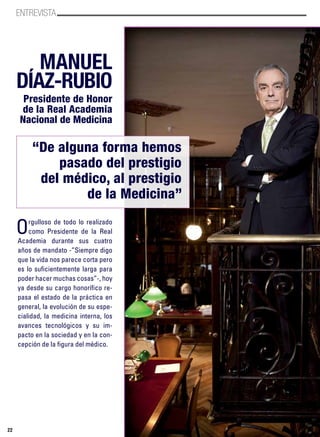 ENTREVISTA
22
MANUEL
DíAZ-RUBIO
Presidente de Honor
de la Real Academia
Nacional de Medicina
“De alguna forma hemos
pasado del prestigio
del médico, al prestigio
de la Medicina”
Orgulloso de todo lo realizado
como Presidente de la Real
Academia durante sus cuatro
años de mandato -”Siempre digo
que la vida nos parece corta pero
es lo suficientemente larga para
poder hacer muchas cosas”-, hoy
ya desde su cargo honorífico re-
pasa el estado de la práctica en
general, la evolución de su espe-
cialidad, la medicina interna, los
avances tecnológicos y su im-
pacto en la sociedad y en la con-
cepción de la figura del médico.
 