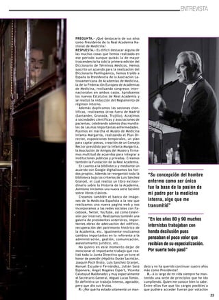 23
ENTREVISTA
PREGUNTA.- ¿Qué destacaría de sus años
como Presidente de la Real Academia Na-
cional de Medicina?
RESPUESTA.- Es difícil destacar alguna de
las muchas cosas que hemos realizado en
ese periodo aunque quizás la de mayor
trascendencia ha sido la primera edición del
Diccionario de Términos Médicos. Hemos
suscrito un acuerdo para la realización del
Diccionario Panhispánico, hemos traído a
España la Presidencia de la Asociación La-
tinoamericana de Academias de Medicina,
la de la Federación Europea de Academias
de Medicina, realizando congresos inter-
nacionales en ambos casos. Aprobamos
los nuevos Estatutos de Real Academia y
se realizó la redacción del Reglamento de
régimen interno.
Además duplicamos las sesiones cien-
tíficas, realizamos otras fuera de Madrid
(Santander, Granada, Trujillo). Atrajimos
a sociedades científicas y asociaciones de
pacientes, celebrando además días mundia-
les de las más importantes enfermedades.
Pusimos en marcha el Museo de Medicina
Infanta Margarita, realizando el Plan Di-
rector, exposiciones temporales, un plan
para captar piezas, creación de un Consejo
Rector presidido por la Infanta Margarita,
la Asociación de Amigos del Museo y firma-
mos multitud de acuerdos para integrar a
instituciones publicas y privadas. Creamos
también la Fundación de la Real Academia.
En cuanto a la biblioteca y mediante un
acuerdo con Google digitalizamos los fon-
dos propios. Además se reorganizó toda la
biblioteca bajo los criterios de Luis Sánchez
Granjel, el cual realizo un libro extraor-
dinario sobre la Historia de la Academia.
Asimismo iniciamos una nueva serie facsímil
sobre libros clásicos.
Creamos también el banco de imáge-
nes de la Medicina Española a la vez que
realizamos una nueva pagina web y nos
incorporamos a las redes sociales con Fa-
cebook, Twiter, YouTube, así como televi-
sión por internet. Realizamos también una
galería de presidentes anteriores, impor-
tantes obras de adecuación del edificio,
recuperación del patrimonio histórico de
la Academia, etc. Igualmente realizamos
cambios importantes en lo referente a la
administración, gestión, comunicación,
asesoramiento jurídico, etc..
No quiero en este momento dejar de
mencionar el importante trabajo que rea-
lizó toda la Junta Directiva que yo tuve el
honor de presidir (Hipólito Durán Sacristán,
Joaquín Poch Broto, Luis Sánchez Granjel,
Manuel Escudero Fernández, Julián Sanz
Esponera, Ángel Nogales Espert, Vicente
Calatayud Maldonado) y muy especialmente
el Secretario General, Miguel Lucas Tomás.
En definitiva un trabajo intenso, agotador,
pero que dio sus frutos.
P.- ¿Por qué ha estado solamente un man-
dato y no ha querido continuar cuatro años
más como Presidente?
R.- A lo largo de mi vida siempre he man-
tenido una serie de principios que he ido
cumpliendo. Quien me conoce bien lo sabe.
Entre ellos fue que los cargos posibles a
que pudiera acceder fueran por votación
“Su concepción del hombre
enfermo como ser único
fue la base de la pasión de
mi padre por la medicina
interna, algo que me
transmitió”
“En los años 80 y 90 muchos
internistas trabajaban con
honda desilusión pues
pensaban el poco valor que
recibían de su especialización.
Por suerte todo pasó”
 