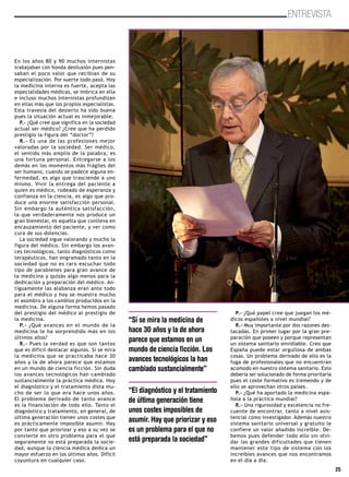25
ENTREVISTA
En los años 80 y 90 muchos internistas
trabajaban con honda desilusión pues pen-
saban el poco valor que recibían de su
especialización. Por suerte todo pasó. Hoy
la medicina interna es fuerte, acepta las
especialidades médicas, se imbrica en ella
e incluso muchos internistas profundizan
en ellas más que los propios especialistas.
Esta travesía del desierto ha sido buena
pues la situación actual es inmejorable.
P.- ¿Qué cree que significa en la sociedad
actual ser médico? ¿Cree que ha perdido
prestigio la figura del “doctor”?
R.- Es una de las profesiones mejor
valoradas por la sociedad. Ser médico,
el sentido más amplio de la palabra, es
una fortuna personal. Entregarse a los
demás en los momentos más frágiles del
ser humano, cuando se padece alguna en-
fermedad, es algo que trasciende a uno
mismo. Vivir la entrega del paciente a
quien es médico, rodeado de esperanza y
confianza en la ciencia, es algo que pro-
duce una enorme satisfacción personal.
Sin embargo la auténtica satisfacción,
la que verdaderamente nos produce un
gran bienestar, es aquella que conlleva en
encauzamiento del paciente, y ver como
cura de sus dolencias.
La sociedad sigue valorando y mucho la
figura del médico. Sin embargo los avan-
ces tecnológicos, tanto diagnósticos como
terapéuticos, han engramado tanto en la
sociedad que no es raro escuchar todo
tipo de parabienes para gran avance de
la medicina y quizás algo menos para la
dedicación y preparación del médico. An-
tiguamente las alabanza eran ante todo
para el médico y hoy se muestra mucho
el asombro a los cambios producidos en la
medicina. De alguna forma hemos pasado
del prestigio del médico al prestigio de
la medicina.
P.- ¿Qué avances en el mundo de la
medicina le ha sorprendido más en los
últimos años?
R.- Pues la verdad es que son tantos
que es difícil destacar algunos. Si se mira
la medicina que se practicaba hace 30
años y la de ahora parece que estamos
en un mundo de ciencia ficción. Sin duda
los avances tecnológicos han cambiado
sustancialmente la práctica médica. Hoy
el diagnóstico y el tratamiento dista mu-
cho de ser lo que era hace unos años.
El problema derivado de tanto avance
es la financiación de todo ello. Tanto el
diagnóstico y tratamiento, en general, de
última generación tienen unos costes que
es prácticamente imposible asumir. Hay
por tanto que priorizar y eso a su vez se
convierte en otro problema para el que
seguramente no está preparada la socie-
dad, aunque la ciencia médica dedica un
mayor esfuerzo en los últimos años. Difícil
coyuntura en cualquier caso.
P.- ¿Qué papel cree que juegan los mé-
dicos españoles a nivel mundial?
R.- Muy importante por dos razones des-
tacadas. En primer lugar por la gran pre-
paración que poseen y porque representan
un sistema sanitario envidiable. Creo que
España puede estar orgullosa de ambas
cosas. Un problema derivado de ello es la
fuga de profesionales que no encuentran
acomodo en nuestro sistema sanitario. Esto
debería ser solucionado de forma prioritaria
pues el coste formativo es tremendo y de
ello se aprovechan otros países.
P.- ¿Qué ha aportado la medicina espa-
ñola a la práctica mundial?
R.- Una rigurosidad y excelencia no fre-
cuente de encontrar, tanto a nivel asis-
tencial como investigador. Además nuestro
sistema sanitario universal y gratuito le
confiere un valor añadido increíble. De-
bemos pues defender todo ello sin olvi-
dar las grandes dificultades que tienen
mantener este tipo de sistema con los
increíbles avances que nos encontramos
en el día a día.
“Si se mira la medicina de
hace 30 años y la de ahora
parece que estamos en un
mundo de ciencia ficción. Los
avances tecnológicos la han
cambiado sustancialmente”
“El diagnóstico y el tratamiento
de última generación tiene
unos costes imposibles de
asumir. Hay que priorizar y eso
es un problema para el que no
está preparada la sociedad”
 