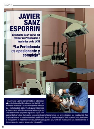 CAMPUS
26
Javier
Sanz
Esporrin
Estudiante de 2º curso del
máster de Periodoncia e
Implantes de la UCM
“La Periodoncia
es apasionante y
compleja”
Javier Sanz Esporrin es licenciado en Odontología
por la Universidad Complutense de Madrid. y ac-
tualmente alumno de 2º curso del máster de Periodon-
ciaeimplantesdelaUCM. Puesto que el máster está
enfocado tanto a la clínica como a la investigación,
una vez termine el programa le gustaría seguir com-
paginando la práctica diaria como periodoncista con el compromiso con la investigación que ha adquirido. Tras
finalizar el máster, su objetivo inmediato será la tesis doctoral, para lo que ya ha dado el primer paso al defender
el trabajo de fin de máster de Ciencias Odontológicas, puesto que, “junto a la investigación y la práctica clínica, la
docencia es otro área en la que estoy interesado”.
 