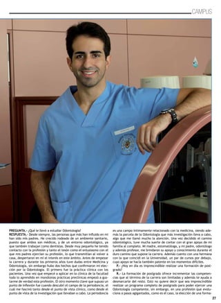 27
CAMPUS
PREGUNTA.- ¿Qué le llevó a estudiar Odontología?
RESPUESTA.- Desde siempre, las personas que más han influido en mi
han sido mis padres. He crecido rodeado de un ambiente sanitario,
puesto que ambos son médicos, y de un entorno odontológico, ya
que también trabajan como dentistas. Desde muy pequeño he tenido
contacto con la profesión y tanto el tesón como el entusiasmo con el
que mis padres ejercían su profesión, lo que transmitían al volver a
casa, despertaron en mí el interés en este ámbito. Antes de empezar
la carrera y durante los primeros años tuve dudas entre Medicina y
Odontología, sin embargo hubo dos hechos que confirmaron mi elec-
ción por la Odontología. El primero fue la práctica clínica con los
pacientes. Una vez que empecé a aplicar en la clínica de la facultad
todo lo aprendido en monótonas prácticas preclínicas empezó a gus-
tarme de verdad esta profesión. El otro momento clave que supuso un
punto de inflexión fue cuando descubrí el campo de la periodoncia, el
cuál me fascinó tanto desde el punto de vista clínico, como desde el
punto de vista de la investigación que llevaban a cabo. La periodoncia
es una campo íntimamente relacionado con la medicina, siendo ade-
más la parcela de la Odontología que más investigación lleva a cabo,
algo que me llamó mucho la atención. Una vez decidido el camino
odontológico, tuve mucha suerte de contar con el gran apoyo de mi
familia al completo. Mi madre, estomatóloga, y mi padre, odontólogo
y además profesor, me brindaron su apoyo y conocimiento durante el
duro camino que supone la carrera. Además cuento con una hermana
con la que coincidí en la Universidad, un par de cursos por debajo,
cuyo apoyo se hacía también patente en los momentos difíciles.
P.- ¿Hoy en día es imprescindible realizar una formación de post-
grado?
R.- La formación de postgrado ofrece incrementar las competen-
cias que al término de la carrera son limitadas y además te ayuda a
desmarcarte del resto. Esto no quiere decir que sea imprescindible
realizar un programa completo de postgrado para poder ejercer una
Odontología competente, sin embargo, en una profesión que evolu-
ciona a pasos agigantados, como es el caso, la elección de una forma-
 