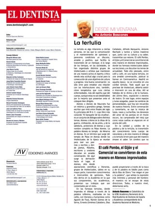 1
La tertulia es algo inherente a ciertas
personas, en las que la comunicación
y el mantenimiento de opiniones y
pareceres condiciona un discurso,
amable y positivo, que facilita la
transmisión de un mensaje. A lo largo
de los tiempos, en las sociedades, se
han organizado distintos grupos de
intelectuales y artistas que mantienen
de una manera activa el espíritu crítico
siendo esta actitud algo crucial para la
consecución de unos objetivos de cultura
y progreso. Una buena conversación no
sólo sirve para entablar una relación
con los interlocutores sino, también,
cómo terapéutica que cura ciertas
enfermedades, más del espíritu que del
cuerpo,aunqueestasnosondesdeñables
por la mejoría que presentan ante el
coloquio bien dirigido.
Ateneo o Ateneo de Náucratis fue
un retórico y gramático griego, famoso
escritor que vivió entre finales del siglo
II y principios del III d. C. cuyo libro más
conocido ‘El banquete de los eruditos’,
esunconjuntodediálogossobredistintos
temas. Atenea o Atena es la diosa de la
guerra, civilización, de las artes, y de la
sabiduría, protectora de Atenas y cuyo
nombre completo es Palas Atenea. La
palabra Ateneo es templo de Minerva
en Atenas. Es un término que surge del
templo de Palas en Atenas donde los
intelectuales de la época se reunían
para leer sus poe-
mas y escritos y don-
de poetas, filósofos,
escritores y oradores
discutían en amable
conversación. De aquí
surge la derivación
hacia el lugar, el
Ateneo, sitio donde
asociaciones científicas y literarias,
grupos de intelectuales, sabios en su
mayor parte, transmiten conocimientos
e intercambio de opiniones. Todo
ello deriva en la Academia en la que
sus componentes, los académicos,
presentan sus trabajos que son
comentados por el resto.
En las famosas tertulias, donde
imperaba el diálogo a través de la
palabra reflexiva, realizadas en los
cafés, con literatos y humanistas como
Agustín de Foxá, Ramón Gómez de la
Serna, Ernesto Giménez Caballero, Díaz
Cañabate, Alfredo Marqueríe, Antonio
Machado y tantos y tantos maestros
que, junto con su cultura y su saber,
transmitían sus valores. El café Pombo,
elGijónyelComercialseconvirtieronde
esta manera en Ateneos improvisados,
donde los famosos intelectuales daban
sus lecciones y se discutían los temas de
actualidad. Todo ello jalonado, entre
café y café, en una buena tertulia, en
una amable conversación, platicar lo
llaman en Centroamérica. Madrid en
aquella época no se concebía sin una
cordial tertulia. Todo aquél que se
preciase de intelectual, debería asistir
e intervenir en una de ellas. Allí se
hablaba de lo divino y de lo humano,
del último libro, exposición o estreno
de teatro. En ese lugar, entre espejos
y lunas azogadas, pasan las sombras de
personalidades, que hoy son recuerdos
de nuestra historia. Entre conversación
y comentario, se oye la música de
tazas, vasos y cucharillas, los devaneos
del amor de las parejas en el rincón
oscuro, las campanadas del reloj que
como notas sueltas se esparcen en el
aroma del café.
En la calidad y calidez de la
palabra y de la tertulia, la transmisión
del conocimiento toma cuerpo de
naturaleza y de esta manera el diálogo
y la tertulia sirven para que del maestro
emane el saber. Un cerebro que no
puede proyectarse a través de la boca
y de la palabra es baldío pues como
decía Blas de Otero “me niegan el pan
y la palabra”, que señala la expresión
más intimista y personal del hombre;
el maestro no se escapa de estas
directrices. Todos, a nuestro nivel,
deberíamos serlo.
Antonio Bascones es Catedrático de
la UCM, Académico Numerario de la
Real Academia de Doctores de España
y Académico correspondiente de la
Academia Nacional de Medicina.
Por Antonio Bascones
La tertulia
www.dentistasiglo21.com
DESDE MI VENTANA
Maquetación
Fernando Baonza
Publicidad
Esperanza Panizo
C/ Boix y Morer, 6
28003 Madrid
+34 649 494 450
publicidad@dentistasiglo21.com
Administración y suscripciones
Sara Martín Toyos
avances@arrakis.es
Tarifa ordinaria anual: 80 €
Tarifa instituciones anual: 110 €
Ejemplar suelto: 8 €
Ejemplar atrasado: 10 €
Fotomecánica e impresión:
Gráficas 82, S.L.
© 2014 Ediciones Avances Médico Dentales, SL
C/ Boix y Morer, 6 - 1.º
28003 Madrid
Tel.: 915 33 42 12
Fax: 915 34 58 60
avances@arrakis.es
S.V.: 24/09-R-CM
ISSN:1889-688X
D.L.: M-27.600-2009
Editor
Antonio Bascones Martínez
Redactora jefe
Vera C. López
redaccion@dentistasiglo21.com
Redacción y colaboradores
Inma Moscardó, Ricardo de Lorenzo, Cibela, Milagros Martín-Lunas, Marce Redondo.
Consejo Editorial
Margarita Alfonsel Jaén
Secretaria general de Fenin
Honorio Bando
Académico Correspondiente de las Reales
Academias Nacionales de Farmacia y Legislación
y Jurisprudencia
Juan Blanco Carrión
Profesor titular de la Facultad
de Medicina y Odontología de la Universidad
de Santiago
Alejandro de Blas Carbonero
Presidente del Colegio de Dentistas de Segovia
Josep María Casanellas Bassols
Presidente de la Societat Catalana
d’Odontologia i Estomatologia
Juan Antonio Casero Nieto
Presidente de la Junta Provincial
de Ciudad Real
Antonio Castaño Seiquer
Presidente de la Fundación Odontología
Social
Alejandro Encinas Bascones
Cirujano Maxilofacial
Manuel Fernández Domínguez
Director del Departamento de Odontología
de la Universidad San Pablo CEU de Madrid
José Luis Gutiérrez Pérez
Profesor titular de Cirugía de la Facultad de
Odontología de la Universidad de Sevilla
Beatriz Lahoz Fernández
Vicepresidenta del Colegio de Dentistas de
Navarra
Ricardo de Lorenzo y Montero
Presidente de la Asociación Española
de Derecho Sanitario
Rafael Martín Granizo
Cirujano maxilofacial. Hospital Clínico
San Carlos (Madrid)
Helga Mediavilla Ibáñez
Directora de Psicodent
Florencio Monje Gil
Jefe del Servicio de Cirugía Oral
y Maxilofacial del H. U. Infanta Cristina
de Badajoz
Araceli Morales Sánchez
Presidenta de la Sociedad Española
de Implantes
Agustín Moreda Frutos
Presidente del Colegio de Dentistas
de la VIII Región
José Luis Navarro Majó
Oscar Pezonaga Gorostidi
Presidente del Colegio de Dentistas de Navarra
Jaime del Río Highsmith
Catedrático de la Facultad de Odontología de la
Universidad Complutense de Madrid
Juan Miguel Rodríguez Zafra
Odontólogo.Atención Primaria (SESCAM)
Manuel María Romero Ruiz
Académico Correspondiente de la Real
Academia de Medicina y Cirugía de Cádiz
Felipe Sáez Castillo
Director médico del Grupo Amenta
José María Suárez Quintanilla
Presidente del Colegio de Odontólogos
y Estomatólogos de A Coruña
Mario Utrilla Trinidad
Presidente del Consejo Médico del Hospital
de Madrid
El café Pombo, el Gijón y el
Comercial se convirtieron de esta
manera en Ateneos improvisados
 