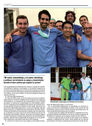 28
CAMPUS
ción postgraduada de calidad permite alcanzar un grado de excelen-
cia profesional. Además a nivel laboral, el incremento progresivo en
el número de profesionales de los últimos años propicia una situación
en la que el título de odontólogo no garantiza la posibilidad de encon-
trar trabajo, por lo que el poseer un título de postgrado otorga una
ventaja a ese nivel.
P.- ¿Por qué eligió Periodoncia?
R.- Como he dicho antes, uno de los motivos por los que la Odonto-
logía comenzó a atraerme verdaderamente fue gracias a la asignatura
de periodoncia. La combinación de características como el ámbito
quirúrgico, la relación de la especialidad con enfermedades sistémi-
cas o el componente de investigación tan potente que presenta hicie-
ron que quisiera formarme al máximo en este campo. Me parece una
faceta de la Odontología apasionante, a la par que compleja, algo que
genera atracción. La importancia que tiene hoy en día tener conoci-
mientos de periodoncia como base para cualquier plan de tratamiento
en un paciente es crucial y ese es otro de los motivos por los que me
decanté por esta disciplina. Además, he de decir que también jugaron
un papel importante el equipo de profesores de la Universidad Com-
plutense, quienes fueron responsables de despertar en mi la admira-
ción y pasión por la periodoncia que hoy en día mantengo.
P.- ¿Cuál fue el motivo por el que eligió la Universidad Complu-
tense de Madrid para seguir su formación?
R.- La Universidad Complutense es considerada un referente en
cuanto a formación en Odontología se refiere. Como alumno de esta
Universidad, conozco el alto nivel de formación que proporciona, así
como los grandes profesionales que la integran.
El título propio de magister de Periodoncia e Implantes de la Uni-
versidad Complutense de Madrid es uno de los mejores programas de
Periodoncia e implantes que se pueden realizar en este momento.
Uno de los aspectos que me atrajo de este máster es el magnífico
programa y organización del mismo, hecho posible por los recursos
que presenta. El formato combinado de seminarios de revisión de lite-
“Mi madre, estomatóloga, y mi padre, odontólogo
y profesor, me brindaron su apoyo y conocimiento
durante el duro camino que supone la carrera”
Voluntariado en Nicaragua con Dentistas Sin Fronteras.
 