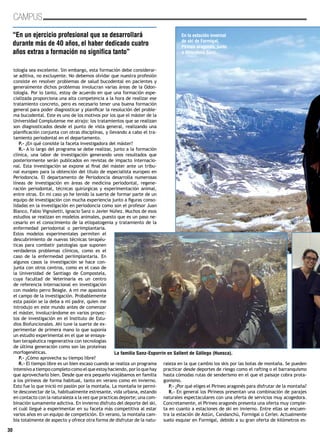 30
CAMPUS
tología sea excelente. Sin embargo, esta formación debe considerar-
se aditiva, no excluyente. No debemos olvidar que nuestra profesión
consiste en resolver problemas de salud bucodental en pacientes y
generalmente dichos problemas involucran varias áreas de la Odon-
tología. Por lo tanto, estoy de acuerdo en que una formación espe-
cializada proporciona una alta competencia a la hora de realizar ese
tratamiento concreto, pero es necesario tener una buena formación
general para poder diagnosticar y planificar la resolución del proble-
ma bucodental. Este es uno de los motivos por los que el máster de la
Universidad Complutense me atrajo: los tratamientos que se realizan
son diagnosticados desde el punto de vista general, realizando una
planificación conjunta con otras disciplinas, y llevando a cabo el tra-
tamiento periodontal en el departamento.
P.- ¿En qué consiste la faceta investigadora del máster?
R.- A lo largo del programa se debe realizar, junto a la formación
clínica, una labor de investigación generando unos resultados que
posteriormente serán publicados en revistas de impacto internacio-
nal. Esta investigación se expone al final del máster ante un tribu-
nal europeo para la obtención del título de especialista europeo en
Periodoncia. El departamento de Periodoncia desarrolla numerosas
líneas de investigación en áreas de medicina periodontal, regene-
ración periodontal, técnicas quirúrgicas y experimentación animal,
entre otras. En mi caso yo he tenido la suerte de formar parte de un
equipo de investigación con mucha experiencia junto a figuras conso-
lidadas en la investigación en periodoncia como son el profesor Juan
Blanco, Fabio Vignoletti, Ignacio Sanz o Javier Núñez. Muchos de esos
estudios se realizan en modelos animales, puesto que es un paso ne-
cesario en el conocimiento de la etiopatogenia y tratamiento de la
enfermedad periodontal o periimplantaria.
Estos modelos experimentales permiten el
descubrimiento de nuevas técnicas terapéu-
ticas para combatir patologías que suponen
verdaderos problemas clínicos, como es el
caso de la enfermedad periimplantaria. En
algunos casos la investigación se hace con-
junta con otros centros, como es el caso de
la Universidad de Santiago de Compostela,
cuya facultad de Veterinaria es un centro
de referencia internacional en investigación
con modelo perro Beagle. A mi me apasiona
el campo de la investigación. Probablemente
esta pasión se la deba a mi padre, quien me
introdujo en este mundo antes de comenzar
el máster, involucrándome en varios proyec-
tos de investigación en el Instituto de Estu-
dios Biofuncionales. Ahí tuve la suerte de ex-
perimentar de primera mano lo que suponía
un estudio experimental en el que se ensaya-
ban terapéutica regenerativa con tecnologías
de última generación como son las proteínas
morfogenéticas.
P.- ¿Cómo aprovecha su tiempo libre?
R.- El tiempo libre es un bien escaso cuando se realiza un programa
intensivo a tiempo completo como el que estoy haciendo, por lo que hay
que aprovecharlo bien. Desde que era pequeño viajábamos en familia
a los pirineos de forma habitual, tanto en verano como en invierno.
Esto fue lo que inició mi pasión por la montaña. La montaña te permi-
te desconectar de la, habitualmente estresante, vida urbana, estando
en contacto con la naturaleza a la vez que practicas deporte; una com-
binación sumamente adictiva. En invierno disfruto del deporte del ski,
el cuál llegué a experimentar en su faceta más competitiva al estar
varios años en un equipo de competición. En verano, la montaña cam-
bia totalmente de aspecto y ofrece otra forma de disfrutar de la natu-
raleza en la que cambio los skis por las botas de montaña. Se pueden
practicar desde deportes de riesgo como el rafting o el barranquismo
hasta cómodas rutas de senderismo en el que el paisaje cobra prota-
gonismo.
P.- ¿Por qué eliges el Pirineo aragonés para disfrutar de la montaña?
R.- En general los Pirineos presentan una combinación de parajes
naturales espectaculares con una oferta de servicios muy acogedora.
Concretamente, el Pirineo aragonés presenta una oferta muy comple-
ta en cuanto a estaciones de ski en invierno. Entre ellas se encuen-
tra la estación de Astún, Candanchú, Formigal o Cerler. Actualmente
suelo esquiar en Formigal, debido a su gran oferta de kilómetros es-
“En un ejercicio profesional que se desarrollará
durante más de 40 años, el haber dedicado cuatro
años extras a formación no significa tanto”
En la estación invernal
de ski de Formigal,
Pirineo aragonés, junto
a Almudena Sanz.
La familia Sanz-Esporrin en Sallent de Gállego (Huesca).
 