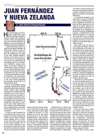36
ARTÍCULO
H
oy mencionamos a Juan Fer-
nández (1528-1599), quien
hacia 1550 llegó al Pacífico y
durante cuarenta años navegó en-
tre Perú y Chile, para luego tomar
parte en la primera expedición de
Mendaña, y en la de Sarmiento de
Gamboa al estrecho de Magallanes.
Nuestro personaje nació en la
murciana Cartagena alrededor de
1528 y1530 y acabó sus días en
Santiago de Chile en 1599, des-
pués de establecerse allí desde
el año 1550, habiendo llegado a
América con 22 años. En esa na-
ción hermana es reconocido nues-
tro marino como descubridor del
archipiélago que lleva su nombre,
Juan Fernández, aunque triste-
mente se les haya cambiado el
nombre dado a dos de sus islas por
los de la novela Robinsón Crusoe,
hoy día la isla de Más Afuera se lla-
ma Alejandro Sel- kirk y la de Más
a Tierra se llama Robinsón Crusoe.
La expedición fue cumplimenta-
da junto a Hernando de Lamero
y Juan Jufré marinos destinados
que prestaban sus servicios en la
gobernación de Chile.
Una de las principales razones
esgrimidas, además de las clásicas
exploratorias de la época para des-
montar posibles bases enemigas
desde las que se pudiera atacar los
virreinatos, por la que Juan Fer-
nández alcanzó este recóndito lu-
gar, es porque se buscaba una for-
ma de evitar la contraria Corriente
de Humboldt que empujaba a la
navegación a vela de sur a norte,
con lo que el viaje desde Perú a
Chile se hacía eterno afirmándose
que se podía embarcar una mujer
recién embarazada y dar a luz en
el trayecto.
El plan de Juan Fernández fue
el de alejarse de la costa, acon-
sejado por el piloto Hernando de
Lamero, que es donde acertada-
mente pensaba que la corrien-
te era más fuerte y que de esta
manera podría navegar hacia el
sur con menor resistencia, y lue-
go navegar de vuelta hacia el este
sin tener que enfrentarse frontal-
mente a la corriente de Humboldt,
siendo el tiempo total del trayec-
to de treinta días en lugar de seis
meses, motivo por el que se ganó
el apodo de “el brujo”. En 1574,
después de más de tres lustros
de experiencia en la ruta Callao-
Valparaíso-Callao, logró destacar
al lograr acortar radicalmente la
duración del viaje, aparte de ha-
ber avistado el archipiélago que
luego le inmortalizaría llevando
su nombre, el 22 de noviembre de
ese año a bordo del navío Nuestra
Señora de los Remedios.
Debemos hacer un breve inciso
para citar a la Armada del mar del
Sur pues entre 1577 y 1579 las cos-
tas del Virreinato del Perú fueron
atacadas por sorpresa por el corsa-
rio inglés Francis Drake, quien des-
pués de recorrer las costas brasile-
ñas y de la Patagonia accedió por el
estrecho de Magallanes al océano
Pacífico. Asoló las costas de Chile
y se presentó por sorpresa ante el
Callao el 13 de julio de 1579. Allí,
creyendo muy grandes las fuerzas
del Virrey Toledo, no desembarcó
y se limitó a cortar las amarras de
los barcos que estaban anclados en
el puerto y saquear una nave car-
gada de mercancías provenientes
de Panamá.
A continuación prosiguió su tra-
vesía hacia el norte en dirección
a las costas de California para re-
tornar a Inglaterra vía Oceanía y el
Cabo de Buena Esperanza con los
frutos de su rapiña, siendo el se-
gundo en realizar la vuelta al mun-
do, después de la expedición es-
pañola de Fernando de Magallanes
y Elcano, y recibiendo de la reina
Isabel I de Inglaterra el título de
sir a bordo de su navío, el Golden
Hind, así como un escudo de armas
copiando el lema que Carlos I de
España y V de Alemania había con-
cedido a Elcano.
Ante estos actos de corso el
virrey Álvarez de Toledo determi-
nó la fortificación de la costa y el
incremento de los navíos de gue-
rra. Creó la Armada del Mar del
Sur con la finalidad de otorgar la
protección naval de la plata de Po-
tosí, patrullando toda la costa del
Pacífico, desde Tierra de Fuego a
Centroamérica. Esta Armada esta-
ba formada por dos galeones y cua-
tro embarcaciones menores y tenía
como base el puerto de El Callao.
También, para prevenir nuevas in-
cursiones enemigas, en octubre de
1579 Álvarez de Toledo envió la ex-
pedición al estrecho de Magallanes
al mando de Pedro Sarmiento de
Gamboa, el primero en cruzar el
estrecho de oeste a este.
Siguiendo con nuestro persona-
je, Juan Fernández descubrió las
islas de San Félix y San Ambrosio
y el archipiélago Juan Fernández
entre 1563 y 1574, aunque hemos
de recordar que la isla de San
Félix y adyacentes fueron vistas
por primera vez por Hernando de
Magallanes en 1520 siendo llama-
das por él las Desventuradas por
su soledad y paisaje inhóspito.
Las islas habían sido durante los
siglos XVII y XVIII guarida de pira-
tas y corsarios, hasta que en 1749
fue construido por los españoles
el Fuerte de Santa Bárbara en la
isla Más a Tierra.
Pero otro punto que no debe-
mos olvidar y que traemos a co-
lación por su interés es el posible
descubrimiento de Nueva Zelan-
da. Ese posible descubrimiento
está íntimamente relacionado
con los descubrimientos de las
Hawaii y de Australia. En líneas
pasadas ya hablamos del mito del
descubrimiento anglosajón de las
Hawaii y de los españoles olvida-
dos que llegaron primero.
Aunque Henry Kamen sostie-
36
Juan Fernández
y Nueva Zelanda
Por José Antonio Crespo-Francés
 