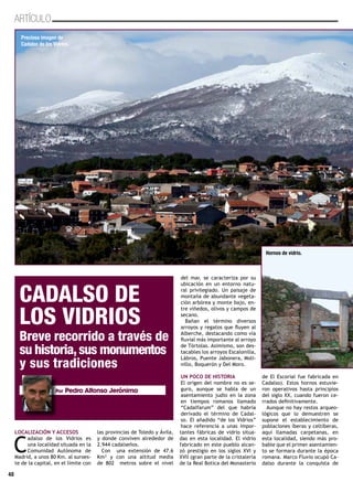 40
ARTÍCULO
LOCALIZACIÓN Y ACCESOS
C
adalso de los Vidrios es
una localidad situada en la
Comunidad Autónoma de
Madrid, a unos 80 Km. al suroes-
te de la capital, en el límite con
las provincias de Toledo y Ávila,
y donde conviven alrededor de
2.944 cadalseños.
Con una extensión de 47.6
Km² y con una altitud media
de 802 metros sobre el nivel
del mar, se caracteriza por su
ubicación en un entorno natu-
ral privilegiado. Un paisaje de
montaña de abundante vegeta-
ción arbórea y monte bajo, en-
tre viñedos, olivos y campos de
secano.
Bañan el término diversos
arroyos y regatos que fluyen al
Alberche, destacando como vía
fluvial más importante al arroyo
de Tórtolas. Asimismo, son des-
tacables los arroyos Escalonilla,
Lábros, Puente Jabonera, Moli-
nillo, Boquerón y Del Moro.
UN POCO DE HISTORIA
El origen del nombre no es se-
guro, aunque se habla de un
asentamiento judío en la zona
en tiempos romanos llamado
“Cadalfarum” del que habría
derivado el término de Cadal-
so. El añadido “de los Vidrios”
hace referencia a unas impor-
tantes fábricas de vidrio situa-
das en esta localidad. El vidrio
fabricado en este pueblo alcan-
zó prestigio en los siglos XVI y
XVII (gran parte de la cristalería
de la Real Botica del Monasterio
de El Escorial fue fabricada en
Cadalso). Estos hornos estuvie-
ron operativos hasta principios
del siglo XX, cuando fueron ce-
rrados definitivamente.
Aunque no hay restos arqueo-
lógicos que lo demuestren se
supone el establecimiento de
poblaciones íberas y celtíberas,
aquí llamadas carpetanas, en
esta localidad, siendo más pro-
bable que el primer asentamien-
to se formara durante la época
romana. Marco Fluvio ocupó Ca-
dalso durante la conquista de
40
CADALSO DE
LOS VIDRIOS
Breve recorrido a través de
su historia,sus monumentos
y sus tradiciones
Por Pedro Alfonso Jerónimo
Preciosa imagen de
Cadalso de los Vidrios.
Hornos de vidrio.
 