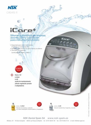 72
Módena, 43 · El Soho-Európolis · 28232 Las Rozas de Madrid · tel: +34 91 626 61 28 · fax: +34 91 626 61 32 · e-mail: info@nsk-spain.es
NSK Dental Spain SA www.nsk-spain.es
*IVAnoincluido•Ofertaválidahastael31dejuliode2015
CREATE IT.
Sistema automático de limpieza,
desinfección y lubricación
para instrumental rotatorio
•	Capacidad	para	cuatro	instrumentos:	
	 2	turbinas	y	2	conexiones	Intra
•	Apto	para	instrumental	con	spray	interno	y/o	externo
•	Tres	tipos	de	programas
	 Certificado	ISO	15883	y	15883-5
iCare+ C2
n.clean
n.cid
aceite de mantenimiento
válvula regulación presión
2 adaptadores
+
MODELO		n.clean
Solución	de	limpieza	y	aclarado	
con	efecto	detergente,	bacteriostático	y	fungistático
	135€*
175€*
MODELO		n.cid
Solución	bactericida,	fungicida	y	virucida
	135€*
185€*
5.250€*
8.115€*
 